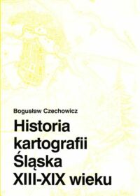 Miniatura okładki Czechowicz Bogusław Historia kartografii Śląska XIII - XIX wieku.