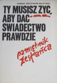 Miniatura okładki Baczyński Dominik Mieczysław Ty musisz żyć, aby dać świadectwo prawdzie. Pamiętnik zesłańca.
