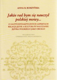 Miniatura okładki Burzyńska Anna B. Jakże rad bym się nauczył polskiej mowy... O glottodydaktycznych aspektach relacji języka a kultura w nauczaniu języka polskiego jako obcego.