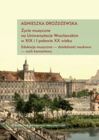 Miniatura okładki Drożdżewska Agnieszka Życie muzyczne na Uniwersytecie Wrocławskim z XIX i I połowie XX wieku. Edukacja muzyczna - działalność naukowa - ruch koncertowy. 