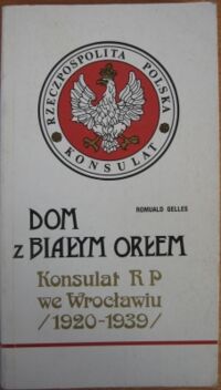 Zdjęcie nr 1 okładki Gelles Romuald Dom z Białym Orłem. Konsulat Rzeczypospolitej Polskiej we Wrocławiu (maj 1920-wrzesień 1939).