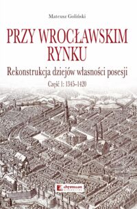 Miniatura okładki Goliński Mateusz Przy wrocławskim rynku. Rekonstrukcja dziejów własności posesji. Część 1: 1345-1420.