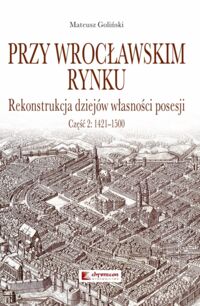 Miniatura okładki Goliński Mateusz Przy wrocławskim rynku. Rekonstrukcja dziejów własności posesji. Część 2: 1421-1500.
