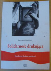 Miniatura okładki Grzelczyk Krzysztof Solidarność drukująca. Wrocławscy drukarze podziemni.