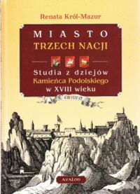 Miniatura okładki Król-Mazur Renata Miasto trzech nacji. Studia z dziejów Kamieńca Podolskiego w XVIII wieku.