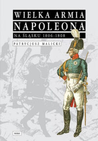 Miniatura okładki Malicki Patrycjusz Wielka Armia Napoleona na Śląsku 1806-1808.
