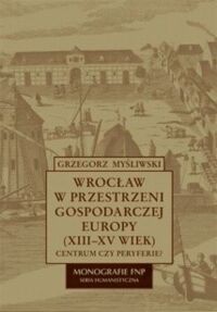 Miniatura okładki Myśliwski Grzegorz Wrocław na przestrzeni gospodarczej Europy (XIII-XV wiek). Centrum czy perypetie? /Monografie FNP. Seria humanistyczna?/