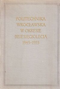Miniatura okładki  Politechnika Wrocławska w okresie dziesięciolecia 1945-1955.