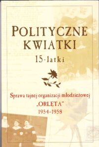 Zdjęcie nr 1 okładki  Polityczne kwiatki 15-latki. Sprawa tajnej organizacji młodzieżowej "Orlęta" 1954-1958.