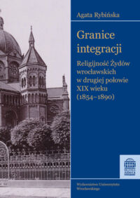 Miniatura okładki Rybińska Agata Granice integracji. Religijność Żydów wrocławskich w drugiej połowie XIX wieku (1854-1890)
