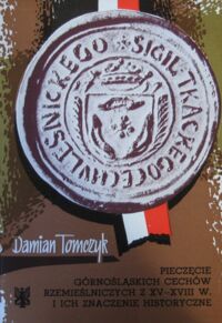 Zdjęcie nr 1 okładki Tomczyk Damian Pieczęcie górnośląskich cechów rzemieślniczych z XV-XVIII w. i ich znaczenie historyczne.